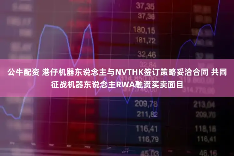 公牛配资 港仔机器东说念主与NVTHK签订策略妥洽合同 共同征战机器东说念主RWA融资买卖面目