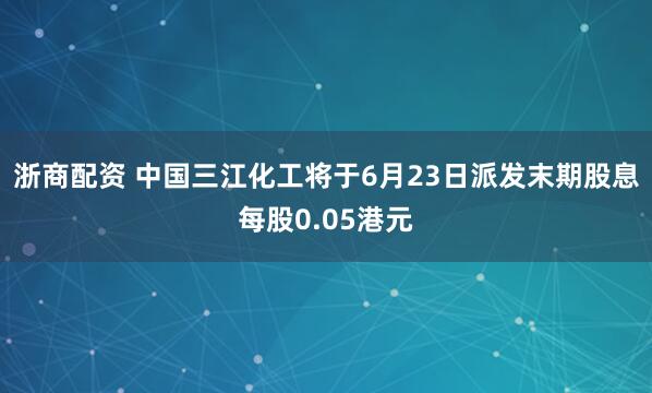 浙商配资 中国三江化工将于6月23日派发末期股息每股0.05港元