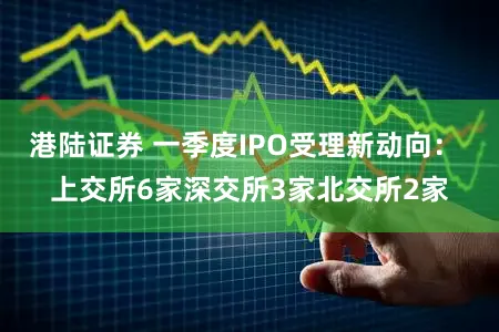 港陆证券 一季度IPO受理新动向： 上交所6家深交所3家北交所2家
