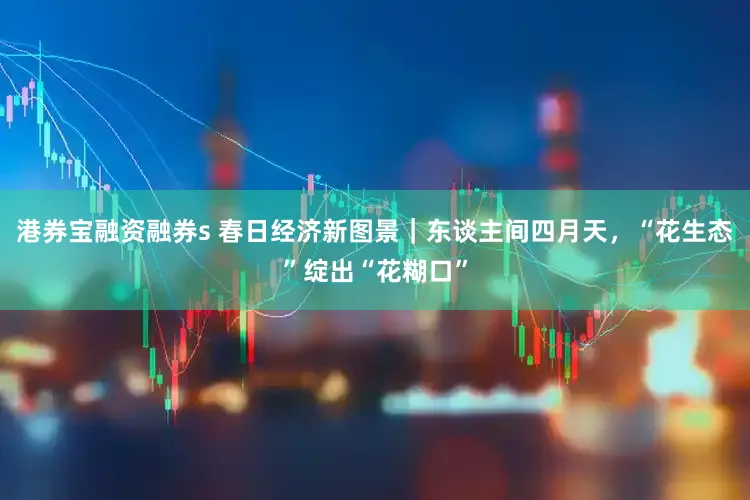 港券宝融资融券s 春日经济新图景｜东谈主间四月天，“花生态”绽出“花糊口”