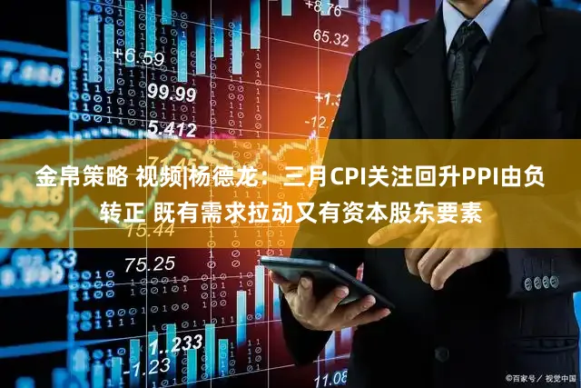 金帛策略 视频|杨德龙：三月CPI关注回升PPI由负转正 既有需求拉动又有资本股东要素
