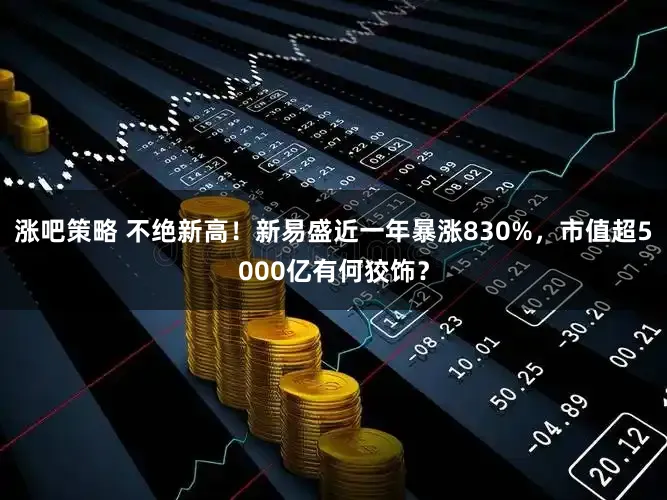 涨吧策略 不绝新高！新易盛近一年暴涨830%，市值超5000亿有何狡饰？