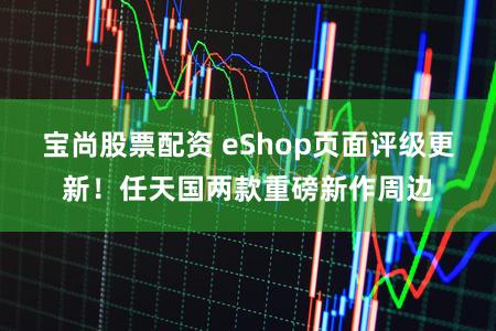 宝尚股票配资 eShop页面评级更新！任天国两款重磅新作周边