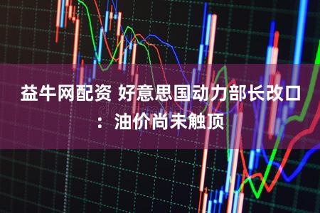 益牛网配资 好意思国动力部长改口：油价尚未触顶
