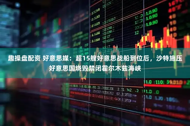 趣操盘配资 好意思媒：超15艘好意思战船到位后，沙特施压好意思国烧毁禁闭霍尔木兹海峡