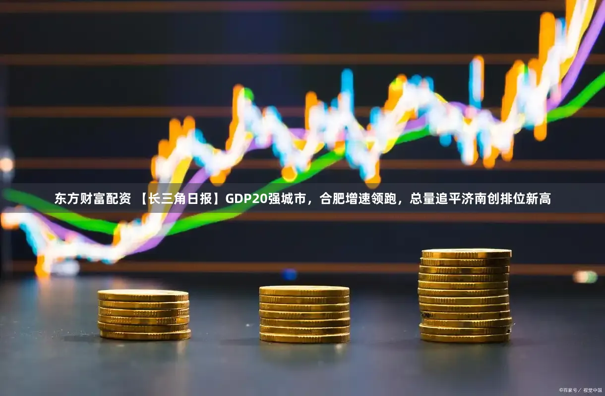 东方财富配资 【长三角日报】GDP20强城市，合肥增速领跑，总量追平济南创排位新高