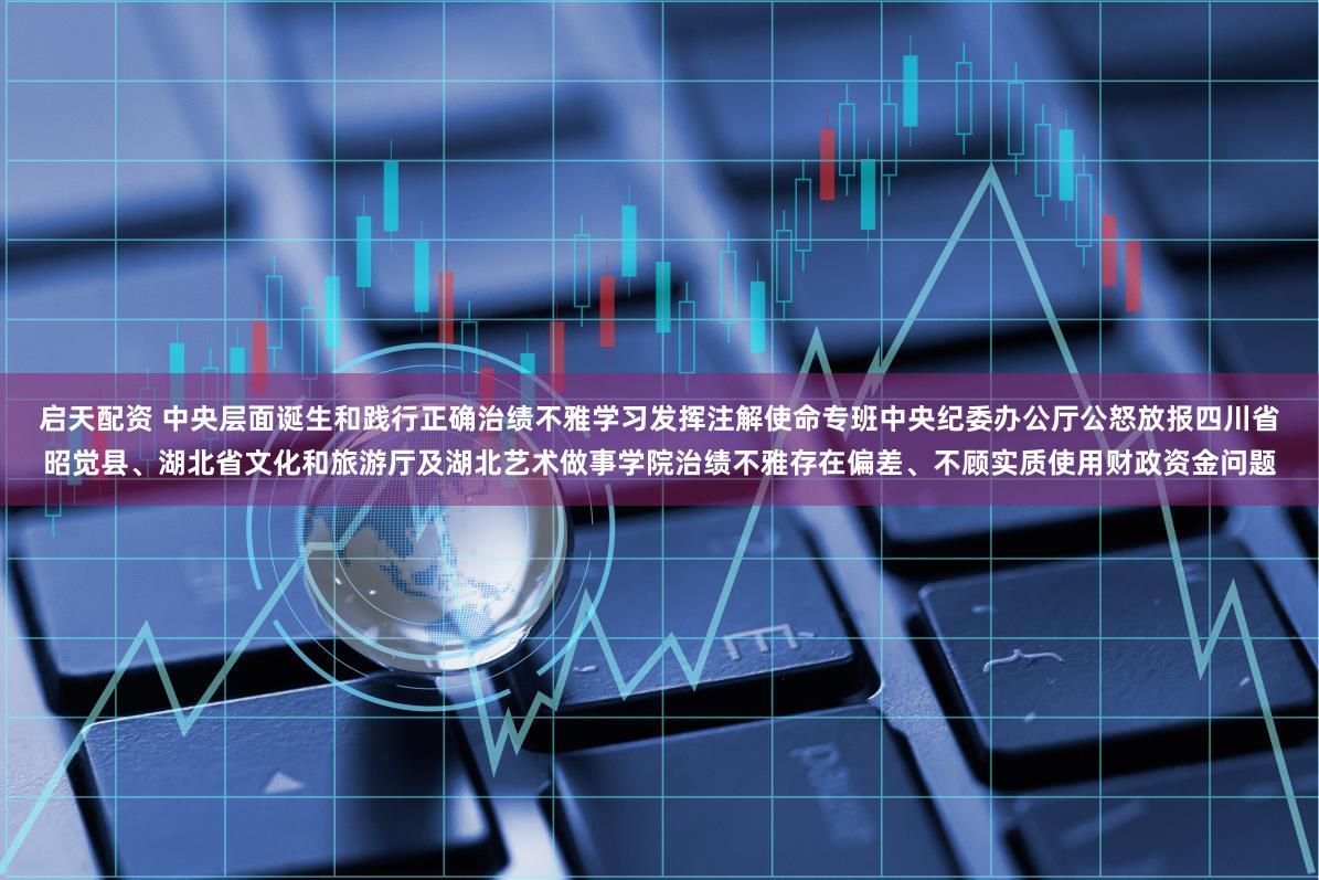 启天配资 中央层面诞生和践行正确治绩不雅学习发挥注解使命专班　中央纪委办公厅公怒放报四川省昭觉县、湖北省文化和旅游厅及湖北艺术做事学院治绩不雅存在偏差、不顾实质使用财政资金问题