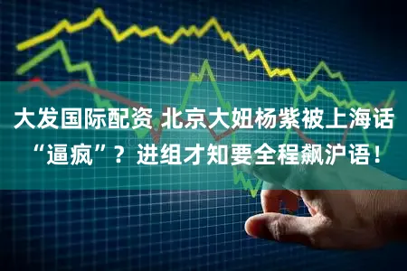 大发国际配资 北京大妞杨紫被上海话“逼疯”？进组才知要全程飙沪语！