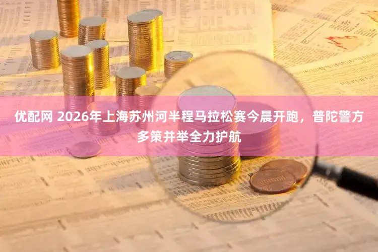 优配网 2026年上海苏州河半程马拉松赛今晨开跑，普陀警方多策并举全力护航