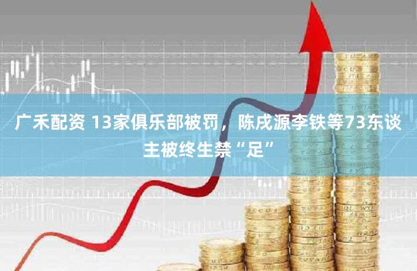 广禾配资 13家俱乐部被罚，陈戌源李铁等73东谈主被终生禁“足”