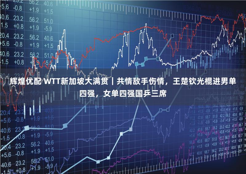 辉煌优配 WTT新加坡大满贯|共情敌手伤情,王楚钦光棍进男单四强,女单四强国乒三席