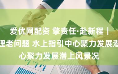 爱优网配资 擎责任·赴新程|新倡导处理老问题 水上指引中心聚力发展潜上风景况