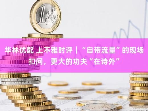 华林优配 上不雅时评|“自带流量”的现场扣问,更大的功夫“在诗外”