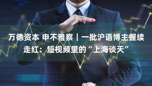 万德资本 申不雅察｜一批沪语博主握续走红：短视频里的“上海谈天”