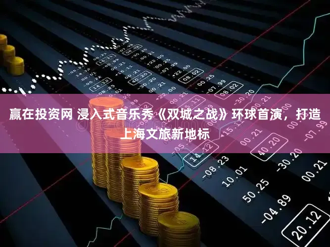 赢在投资网 浸入式音乐秀《双城之战》环球首演，打造上海文旅新地标