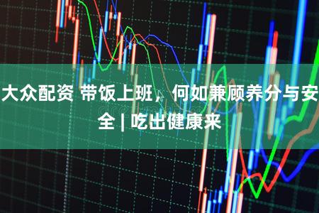 大众配资 带饭上班，何如兼顾养分与安全 | 吃出健康来