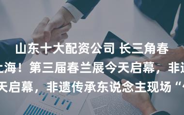 山东十大配资公司 长三角春兰名品皆聚上海！第三届春兰展今天启幕，非遗传承东说念主现场“传技”