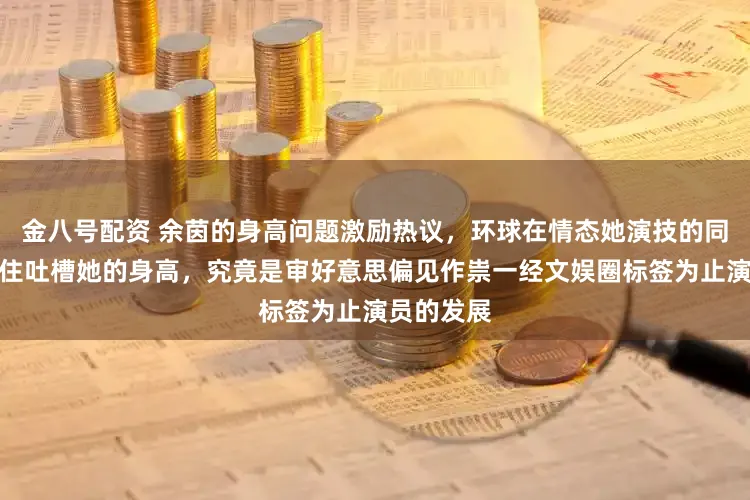 金八号配资 余茵的身高问题激励热议，环球在情态她演技的同期又忍不住吐槽她的身高，究竟是审好意思偏见作祟一经文娱圈标签为止演员的发展