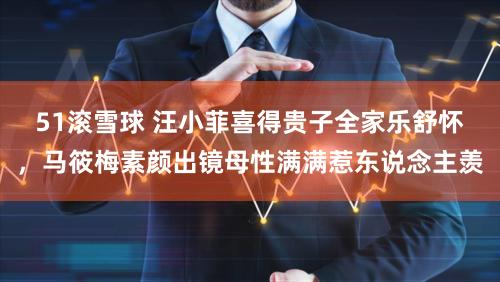 51滚雪球 汪小菲喜得贵子全家乐舒怀，马筱梅素颜出镜母性满满惹东说念主羡