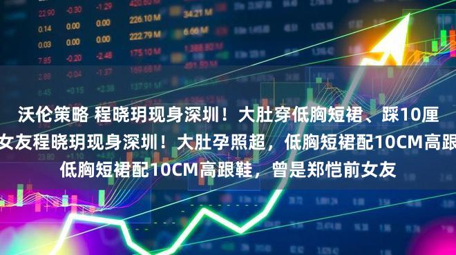 沃伦策略 程晓玥现身深圳！大肚穿低胸短裙、踩10厘米高跟，曾是郑恺前女友程晓玥现身深圳！大肚孕照超，低胸短裙配10CM高跟鞋，曾是郑恺前女友