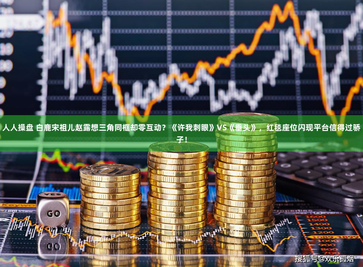 人人操盘 白鹿宋祖儿赵露想三角同框却零互动?《许我刺眼》VS《垂头》,红毯座位闪现平台信得过骄子!