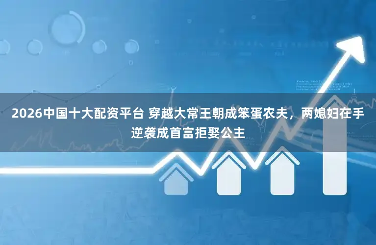 2026中国十大配资平台 穿越大常王朝成笨蛋农夫，两媳妇在手逆袭成首富拒娶公主