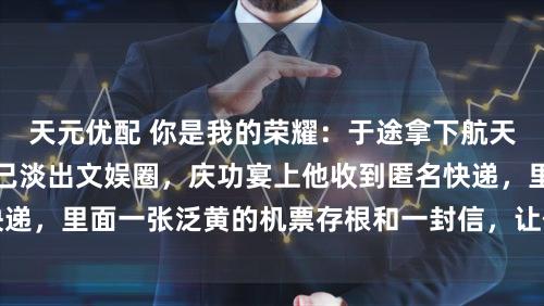 天元优配 你是我的荣耀：于途拿下航天金奖那年，乔晶晶已淡出文娱圈，庆功宴上他收到匿名快递，里面一张泛黄的机票存根和一封信，让他就地冲出会场