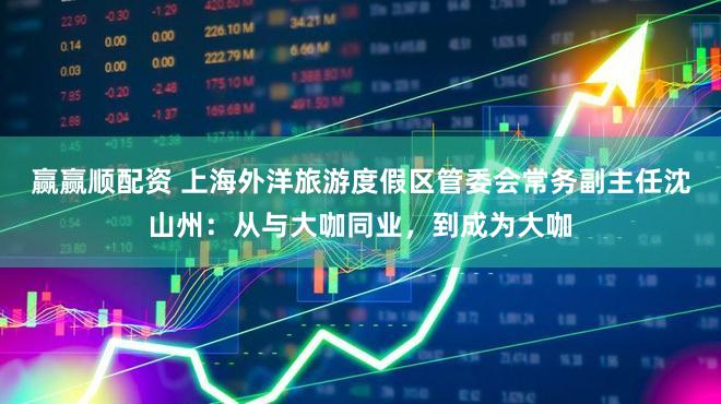 赢赢顺配资 上海外洋旅游度假区管委会常务副主任沈山州：从与大咖同业，到成为大咖