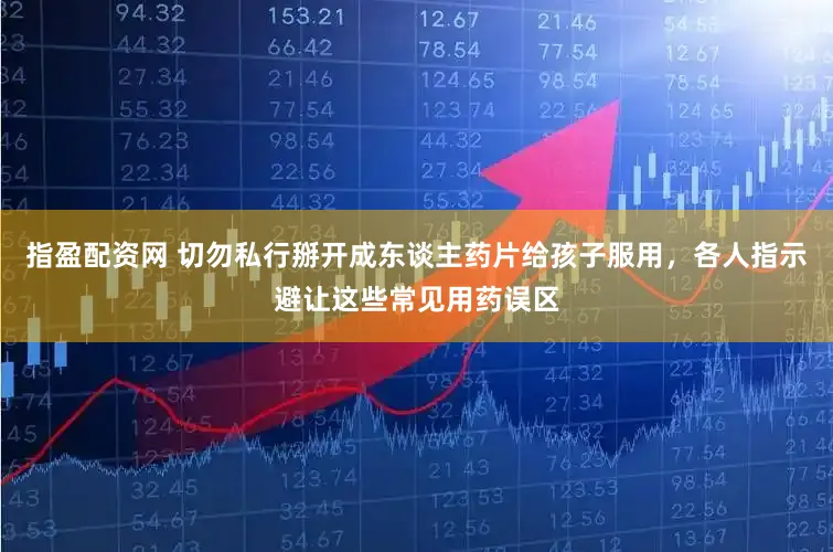 指盈配资网 切勿私行掰开成东谈主药片给孩子服用，各人指示避让这些常见用药误区
