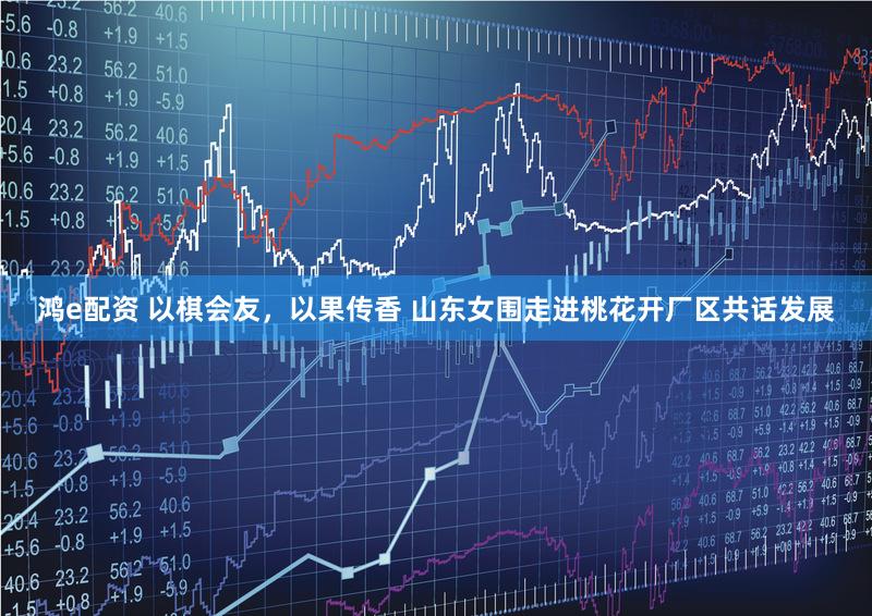 鸿e配资 以棋会友，以果传香 山东女围走进桃花开厂区共话发展