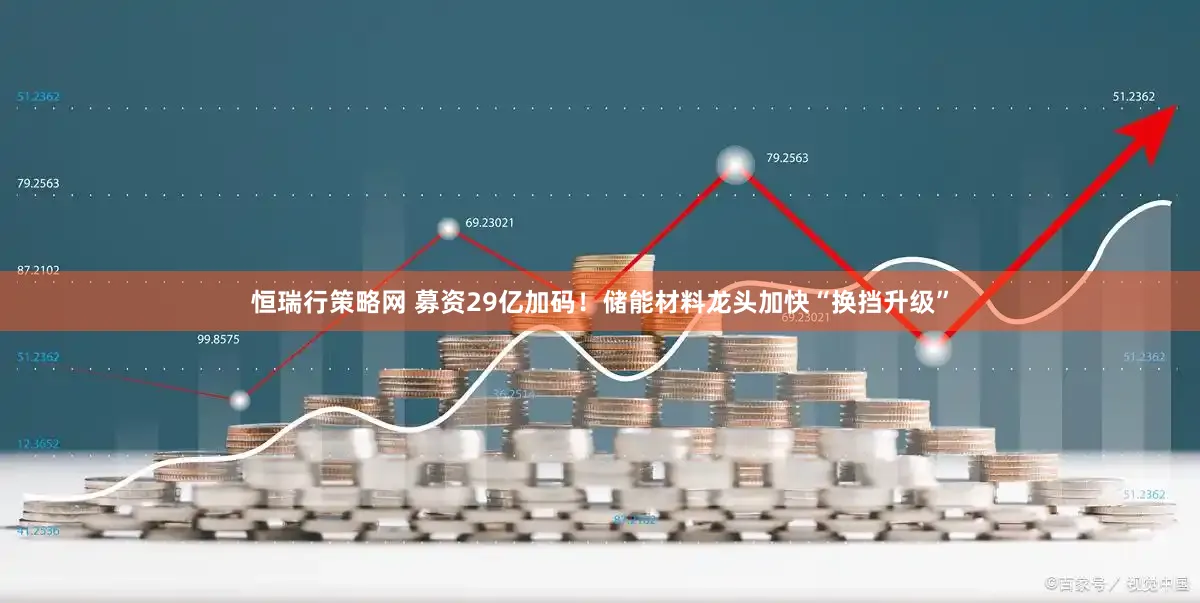 恒瑞行策略网 募资29亿加码！储能材料龙头加快“换挡升级”